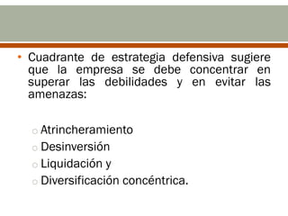• Cuadrante de estrategia defensiva sugiere
  que la empresa se debe concentrar en
  superar las debilidades y en evitar las
  amenazas:

  o Atrincheramiento
  o Desinversión
  o Liquidación y
  o Diversificación concéntrica.
 