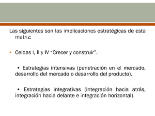 Las siguientes son las implicaciones estratégicas de esta
  matriz:

• Celdas I, II y IV “Crecer y construir”.

  • Estrategias intensivas (penetración en el mercado,
  desarrollo del mercado o desarrollo del producto).

   • Estrategias integrativas (integración hacia atrás,
  integración hacia delante e integración horizontal).
 