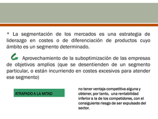 * La segmentación de los mercados es una estrategia de
liderazgo en costes o de diferenciación de productos cuyo
ámbito es un segmento determinado.

       Aprovechamiento de la suboptimización de las empresas
de objetivos amplios (que se desentienden de un segmento
particular, o están incurriendo en costes excesivos para atender
ese segmento)

                               no tener ventaja competitiva alguna y
   ATRAPADO A LA MITAD         obtener, por tanto, una rentabilidad
                               inferior a la de los competidores, con el
                               consiguiente riesgo de ser expulsado del
                               sector.
 