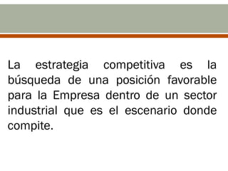 La estrategia competitiva es la
búsqueda de una posición favorable
para la Empresa dentro de un sector
industrial que es el escenario donde
compite.
 