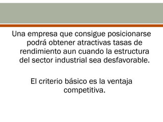 Una empresa que consigue posicionarse
    podrá obtener atractivas tasas de
  rendimiento aun cuando la estructura
  del sector industrial sea desfavorable.

     El criterio básico es la ventaja
                 competitiva.
 
