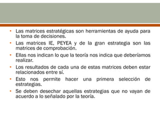 • Las matrices estratégicas son herramientas de ayuda para
  la toma de decisiones.
• Las matrices IE, PEYEA y de la gran estrategia son las
  matrices de comprobación.
• Ellas nos indican lo que la teoría nos indica que deberíamos
  realizar.
• Los resultados de cada una de estas matrices deben estar
  relacionados entre sí.
• Esto nos permite hacer una primera selección de
  estrategias.
• Se deben desechar aquellas estrategias que no vayan de
  acuerdo a lo señalado por la teoría.
 