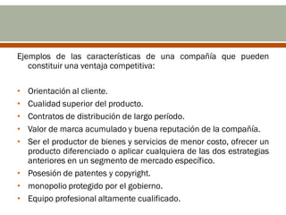 Ejemplos de las características de una compañía que pueden
   constituir una ventaja competitiva:

• Orientación al cliente.
• Cualidad superior del producto.
• Contratos de distribución de largo período.
• Valor de marca acumulado y buena reputación de la compañía.
• Ser el productor de bienes y servicios de menor costo, ofrecer un
  producto diferenciado o aplicar cualquiera de las dos estrategias
  anteriores en un segmento de mercado específico.
• Posesión de patentes y copyright.
• monopolio protegido por el gobierno.
• Equipo profesional altamente cualificado.
 
