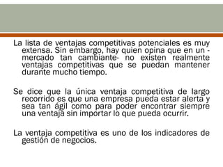 La lista de ventajas competitivas potenciales es muy
  extensa. Sin embargo, hay quien opina que en un -
  mercado tan cambiante- no existen realmente
  ventajas competitivas que se puedan mantener
  durante mucho tiempo.

Se dice que la única ventaja competitiva de largo
  recorrido es que una empresa pueda estar alerta y
  sea tan ágil como para poder encontrar siempre
  una ventaja sin importar lo que pueda ocurrir.

La ventaja competitiva es uno de los indicadores de
  gestión de negocios.
 