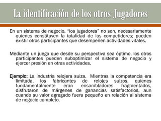 En un sistema de negocio, “los jugadores” no son, necesariamente
  quienes constituyen la totalidad de los competidores; pueden
  existir otros participantes que desempeñen actividades vitales.

Mediante un juego que desde su perspectiva sea óptimo, los otros
  participantes pueden suboptimizar el sistema de negocio y
  ejercer presión en otras actividades.

Ejemplo: La industria relojera suiza. Mientras la competencia era
   limitada, los fabricantes de relojes suizos, quienes
   fundamentalmente       eran    ensambladores     fragmentados,
   disfrutaron de márgenes de ganancias satisfactorios, aun
   cuando su valor agregado fuera pequeño en relación al sistema
   de negocio completo.
 