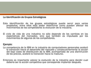 La Identificación de Grupos Estratégicos

Esta identificación de los grupos estratégicos puede servir para varios
   propósitos, entre ellos está poder determinar como puedan afectar los
   movimientos de los competidores la evolución de la industria.

El ciclo de vida de una industria no sólo depende de los cambios en las
   expectativas del mercadeo, sino que también es impulsado por los
   movimientos de algunos de los competidores.

Ejemplo:
La competencia de la IBM en la industria de computadores personales aceleró
   la transición hacia el desarrollo del mercado y consecuentemente la acción
   del bajo costo de distribución de la IBM, acompañada de una disminución
   de los precios, aceleró la transición hacia la madurez.

Entonces es importante valorar la evolución de la industria para decidir cual
   debería ser la acción competitiva que corresponde implantar después.
 