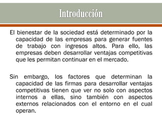 El bienestar de la sociedad está determinado por la
   capacidad de las empresas para generar fuentes
   de trabajo con ingresos altos. Para ello, las
   empresas deben desarrollar ventajas competitivas
   que les permitan continuar en el mercado.

Sin embargo, los factores que determinan la
  capacidad de las firmas para desarrollar ventajas
  competitivas tienen que ver no solo con aspectos
  internos a ellas, sino también con aspectos
  externos relacionados con el entorno en el cual
  operan.
 
