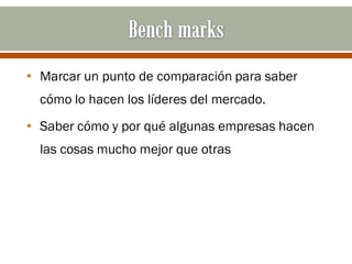 • Marcar un punto de comparación para saber
  cómo lo hacen los líderes del mercado.
• Saber cómo y por qué algunas empresas hacen
  las cosas mucho mejor que otras
 