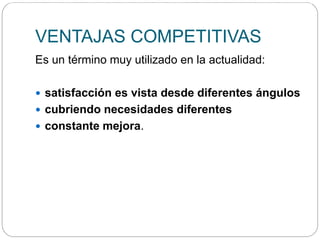VENTAJAS COMPETITIVAS
Es un término muy utilizado en la actualidad:
 satisfacción es vista desde diferentes ángulos
 cubriendo necesidades diferentes
 constante mejora.
La ventaja competitiva se obtiene cuando se te ocurre hacer algo diferente dentro del proceso tradicional de tu industria y que te da una ventaja exponencial sobre cualquiera de tus c
 