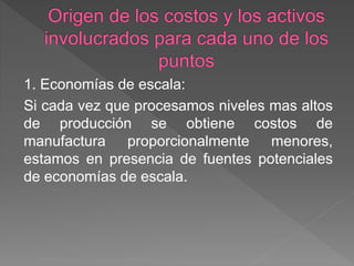 1. Economías de escala: 
Si cada vez que procesamos niveles mas altos 
de producción se obtiene costos de 
manufactura proporcionalmente menores, 
estamos en presencia de fuentes potenciales 
de economías de escala. 
 
