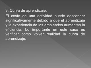 3. Curva de aprendizaje: 
El costo de una actividad puede descender 
significativamente debido a que el aprendizaje 
y la experiencia de los empleados aumentan la 
eficiencia. Lo importante en este caso es 
verificar como volver realidad la curva de 
aprendizaje. 
 