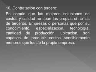 10. Contratación con tercero: 
Es común que las mejores soluciones en 
costos y calidad no sean las propias si no las 
de terceros. Empresas o personas que por su 
conocimiento, especialización, tecnología, 
cantidad de producción, ubicación, son 
capases de producir costos sensiblemente 
menores que los de la propia empresa. 
 