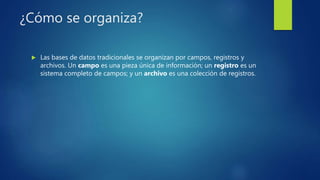 ¿Cómo se organiza?
 Las bases de datos tradicionales se organizan por campos, registros y
archivos. Un campo es una pieza única de información; un registro es un
sistema completo de campos; y un archivo es una colección de registros.
 