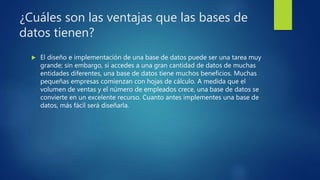 ¿Cuáles son las ventajas que las bases de
datos tienen?
 El diseño e implementación de una base de datos puede ser una tarea muy
grande; sin embargo, si accedes a una gran cantidad de datos de muchas
entidades diferentes, una base de datos tiene muchos beneficios. Muchas
pequeñas empresas comienzan con hojas de cálculo. A medida que el
volumen de ventas y el número de empleados crece, una base de datos se
convierte en un excelente recurso. Cuanto antes implementes una base de
datos, más fácil será diseñarla.
 