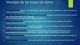 Ventajas de las bases de datos
 Menor redundancia, es decir, no es necesario la repetición de datos. Solamente se indica la manera en
la que se relacionan éstos.
 Obtener más información de la misma cantidad de data. La base de datos facilita al usuario obtener
más información debido a la facilidad que
 provee esta estructura para proveer datos a los usuarios.
 Integridad de los datos, lo que genera mayor dificultad de perder la información o de realizar
incoherencias con los datos.
 Mayor seguridad en los datos. Al permitir restringir el acceso a los usuarios, cada tipo de éstos
tendrá la posibilidad de acceder a ciertos elementos.
 Coherencia de los resultados. Al recolectar y almacenarse la información una sola vez, en los
procedimientos se utilizan los mismos datos, razón por la que los resultados son coherentes.
 Datos más documentados. Gracias a los metadatos que permiten detallar la información de la base de
datos.
 Acceso simultaneo a los datos, facilitando controlar el acceso de usuarios de manera concurrente.
 