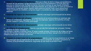  Balance de Requerimientos Conflictivos. Para que la Base de Datos trabaje apropiadamente,
necesita de una persona o grupo que se encargue de su funcionamiento. El título para esa
posición es Administrador de Base de Datos y provee la ventaja de que Diseña el sistema
tomando en mente la necesidad de cada departamento de la empresa. Por lo tanto se beneficia
mayormente la empresa aunque algunos departamentos podrían tener leves desventajas.
Tradicionalmente se diseñaba y programa según la necesidad de cada departamento por
separado.
 Reducción del espacio de almacenamiento, debido a una mejor estructuración de los datos.
 Acceso a los datos más eficiente. La organización de los datos produce un resultado más
óptimo en rendimiento. Igualmente, en el caso de empresas, usuarios de distintas oficinas
pueden compartir datos si están autorizados.
 Reducción del espacio de almacenamiento, gracias a una mejor estructuración de los datos.
 Se refuerza la estandarización. Debido a que es más fácil estandarizar procesos, formas,
nombres de datos, formas, etc.
Flexibilidad y rapidez al obtener datos. El usuario puede obtener información de la Base de Datos
con escribir breves oraciones. Esto evita el antiguo proceso de llenar una petición al Centro de
Cómputos para poder obtener un informe.
 Aumenta la productividad de los programadores, debido a que los programadores no se tienen
que preocupar por la organización de los datos ni de su validación, se pueden concentrar en
resolver otros problemas inmediatos, mejorando de ese modo su productividad.
 