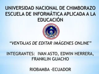 UNIVERSIDAD NACIONAL DE CHIMBORAZO
ESCUELA DE INFORMÁTICA APLICADA A LA
             EDUCACIÓN



 “VENTAJAS DE EDITAR IMÁGENES ONLINE”

INTEGRANTES: IVAN ASTO, EDWIN HERRERA,
          FRANKLIN GUACHO

          RIOBAMBA -ECUADOR
 
