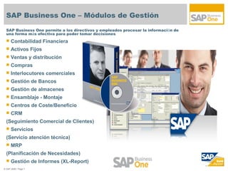 SAP Business One – Módulos de Gestión
  SAP Business One permite a los directivos y empleados procesar la información de
  una forma más efectiva para poder tomar decisiones.
     Contabilidad Financiera
     Activos Fijos
     Ventas y distribución
     Compras
     Interlocutores comerciales
     Gestión de Bancos
     Gestión de almacenes
     Ensamblaje - Montaje
     Centros de Coste/Beneficio
     CRM
  (Seguimiento Comercial de Clientes)
     Servicios
  (Servicio atención técnica)
     MRP
  (Planificación de Necesidades)
     Gestión de Informes (XL-Report)
© SAP 2008 / Page 7
 