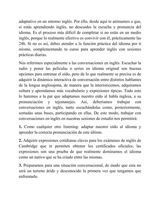 adaptativo en un entorno inglés. Por ello, desde aquí te animamos a que,
si estás aprendiendo inglés, no descuides la escucha y pronuncia del
idioma. Es el proceso más difícil de completar si no estás en un medio
inglés, porque lo realmente efectivo es convivir con él, prácticamente las
24h. Si no es así, debes atender a la función práctica del idioma por ti
mismo, complementando tu curso para aprender inglés con sesiones
prácticas diarias.
Nos referimos especialmente a las conversaciones en inglés. Escuchar la
radio y poner las películas o series en idioma original son buenas
opciones para entrenar el oído, pero de lo que realmente se precisa es de
adquirir la dinámica interactiva de conversación entre distintos hablantes
de la lengua anglosajona, de manera que la interioricemos, adquiramos
soltura y aprendamos más vocabulario y expresiones típicas. Todo esto
lo haremos a la par que adaptamos nuestro oído al habla inglesa, a su
pronunciación y tejemanejes. Así, deberíamos trabajar con
conversaciones en inglés, tanto escuchándolas como, posteriormente,
sentadas unas bases, participando en ellas. De este modo, trabajar con
conversaciones en inglés en nuestras sesiones de estudio nos permitirá:
1. Como cualquier otro listening: adaptar nuestro oído al idioma y
aprender la correcta pronunciación de este último.
2. Adquirir expresiones cotidianas claves para los exámenes de inglés de
Cambridge que te permiten obtener los certificados oficiales; las
expresiones son una prueba de que realmente dominamos el idioma
como un nativo que se ha criado entre las mismas.
3. Prepararnos para una situación conversacional, de modo que esta no
será un terreno árido y desconocido la primera vez que tengamos que
enfrentarlo.
 