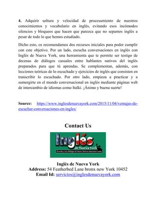 4. Adquirir soltura y velocidad de procesamiento de nuestros
conocimientos y vocabulario en inglés, evitando esos incómodos
silencios y bloqueos que hacen que parezca que no sepamos inglés a
pesar de todo lo que hemos estudiado.
Dicho esto, os recomendamos dos recursos iniciales para poder cumplir
con este objetivo. Por un lado, escucha conversaciones en inglés con
Inglés de Nueva York, una herramienta que te permite ser testigo de
decenas de diálogos casuales entre hablantes nativos del inglés
preparados para que tú aprendas. Se complementan, además, con
lecciones teóricas de lo escuchado y ejercicios de inglés que consisten en
transcribir lo escuchado. Por otro lado, empieza a practicar y a
sumergirte en el mundo conversacional en inglés mediante páginas web
de intercambio de idiomas como Italki. ¡Ánimo y buena suerte!
Source: https://www.inglesdenuevayork.com/2015/11/04/ventajas-de-
escuchar-conversaciones-en-ingles/
Contact Us
Inglés de Nueva York
Address: 54 Featherbed Lane bronx new York 10452
Email Id: servicios@inglesdenuevayork.com
 