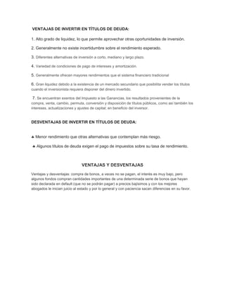 VENTAJAS DE INVERTIR EN TÍTULOS DE DEUDA:
1. Alto grado de liquidez, lo que permite aprovechar otras oportunidades de inversión.
2. Generalmente no existe incertidumbre sobre el rendimiento esperado.
3. Diferentes alternativas de inversión a corto, mediano y largo plazo.
4. Variedad de condiciones de pago de intereses y amortización.
5. Generalmente ofrecen mayores rendimientos que el sistema financiero tradicional
6. Gran liquidez debido a la existencia de un mercado secundario que posibilita vender los títulos
cuando el inversionista requiera disponer del dinero invertido.

7. Se encuentran exentos del Impuesto a las Ganancias, los resultados provenientes de la
compra, venta, cambio, permuta, conversión y disposición de títulos públicos, como así también los
intereses, actualizaciones y ajustes de capital; en beneficio del inversor.

DESVENTAJAS DE INVERTIR EN TÍTULOS DE DEUDA:

Menor rendimiento que otras alternativas que contemplan más riesgo.
Algunos títulos de deuda exigen el pago de impuestos sobre su tasa de rendimiento.

VENTAJAS Y DESVENTAJAS
Ventajas y desventajas: compra de bonos, a veces no se pagan, el interés es muy bajo, pero
algunos fondos compran cantidades importantes de una determinada serie de bonos que hayan
sido declarada en default (que no se podrán pagar) a precios bajísimos y con los mejores
abogados le inician juicio al estado y por lo general y con paciencia sacan diferencias en su favor.

 