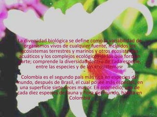 La diversidad biológica se define como la variabilidad de
   organismos vivos de cualquier fuente, incluidos los
  ecosistemas terrestres y marinos y otros ecosistemas
 acuáticos y los complejos ecológicos de los que forman
parte; comprende la diversidad dentro de cada especie,
         entre las especies y de los ecosistemas.
  Colombia es el segundo país más rico en especies del
mundo, después de Brasil, el cual posee más especies, en
 una superficie siete veces mayor. En promedio, una de
cada diez especies de fauna y flora del mundo, habita en
                        Colombia
 