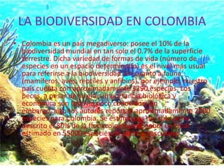LA BIODIVERSIDAD EN COLOMBIA
• Colombia es un país megadiverso: posee el 10% de la
  biodiversidad mundial en tan solo el 0.7% de la superficie
  terrestre. Dicha variedad de formas de vida (número de
  especies en un espacio determinado) es el nivel más usual
  para referirse a la biodiversidad. En cuanto a fauna
  (mamíferos, aves, reptiles y anfibios), por ejemplo, nuestro
  país cuenta con aproximadamente 3290 especies. Los
  peces, a pesar de su gran importancia biológica y
  económica son todavía poco conocidos; sin
  embargo, algunos autores reportan aproximadamente 2900
  especies para Colombia. Se estima que tan sólo se ha
  descrito el 80% de la flora colombiana, sobre un total
  estimado en 55000 especies de plantas vasculares
 