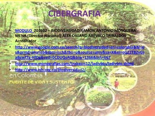 CIBERGRAFIA
• MODULO 201602 – BIODIVERSIDAD RAMON ANTONIO MOSQUERA
  MENA (Director Nacional) ALEX ORLAND ARÉVALO TRIBALDOS
  Acreditador
• http://www.google.com.co/search?q=biodiversidad+en+colombia&hl=e
  s&prmd=imvnsb&tbm=isch&tbo=u&source=univ&sa=X&ei=oGZ2T82vGs
  aBgwf7g-HfDg&ved=0CDUQsAQ&biw=1366&bih=667
• http://www.monografias.com/trabajos12/ladivbio/ladivbio.shtml
• http://www.rds.org.co/biodiversidad2/
 