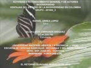 ACTIVIDAD 2.RECONOCIMIENTO GENERAL Y DE ACTORES
                        BIODIVERSIDAD
    VENTAJAS DEL ESTUDIO DE LA BIODIVERSIDAD EN COLOMBIA
                       GRUPO - 201602_3



                    RAFAEL URREA LOPEZ
                           Tutor


                OLGA LUCIA CARRANZA VASQUEZ
                        CC.41.225.782
                          Estudiante


     UNIVERSIDAD NACIONAL ABIERTA Y A DISTANCIA - UNAD
ESCUELA DE CIENCIAS AGRICOLAS, PECUARIAS Y DEL MEDIO AMBIENTE
                CEAD- SAN JOSE DEL GUAVIARE
                  INGENIERIA AGROFORESTAL



            EL RETORNO GUAVIARE, MARZO 06 DE 2013
 