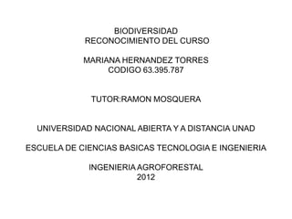 BIODIVERSIDAD
            RECONOCIMIENTO DEL CURSO

            MARIANA HERNANDEZ TORRES
                 CODIGO 63.395.787


             TUTOR:RAMON MOSQUERA


  UNIVERSIDAD NACIONAL ABIERTA Y A DISTANCIA UNAD

ESCUELA DE CIENCIAS BASICAS TECNOLOGIA E INGENIERIA

             INGENIERIA AGROFORESTAL
                        2012
 
