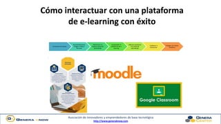 Asociación de innovadores y emprendedores de base tecnológica
http://www.generaknow.com
Cómo interactuar con una plataforma
de e-learning con éxito
Conocerse asi mismo
Recomendaciones
Imagen e Marca
Personal
Administrar tu
espacio virtual de
aprendizaje
Comprender la
plataforma de e
learning
Adecuar al proceso
a tu estilo de
aprendizaje
Colaborar e
Interactuar
Trabajar con Visión
Periférica
 