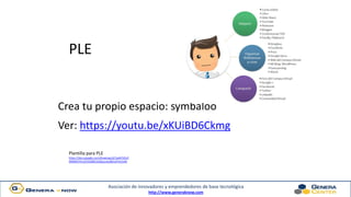 Asociación de innovadores y emprendedores de base tecnológica
http://www.generaknow.com
PLE
Crea tu propio espacio: symbaloo
Ver: https://youtu.be/xKUiBD6Ckmg
Plantilla para PLE
https://docs.google.com/drawings/d/1wW7d5vF
N9SRkSTKm2rEGt68I51kZbqcsvko8ZnyP2vI/edit
 