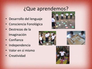 ¿Que aprendemos? Desarrollo del lenguaje  Consciencia Fonológica  Destrezas de la  Imaginación Confianza  Independencia Valor en sí mismo Creatividad 