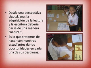 Desde una perspectiva vigotskiana, la adquisición de la lectura y la escritura debería darse de una manera “natural”, Es lo que tratamos de hacer con nuestros estudiantes dando oportunidades en cada una de sus destrezas. 