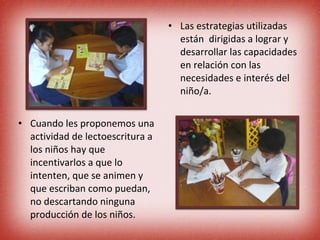 Cuando les proponemos una actividad de lectoescritura a los niños hay que incentivarlos a que lo intenten, que se animen y que escriban como puedan, no descartando ninguna producción de los niños. Las estrategias utilizadas están  dirigidas a lograr y desarrollar las capacidades en relación con las necesidades e interés del niño/a. 