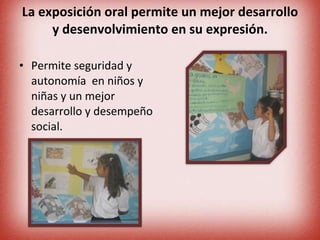 La exposición oral permite un mejor desarrollo y desenvolvimiento en su expresión. Permite seguridad y autonomía  en niños y niñas y un mejor desarrollo y desempeño social. 