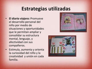 Estrategias utilizadas El diario viajero:  Promueve el desarrollo personal del niño por medio de situaciones y oportunidades que le permitan ampliar y consolidar su estructura mental, lenguaje, y afectividad con sus compañeros. Estimula, aumenta y orienta la curiosidad del niño y la creatividad  y unión en cada familia. 