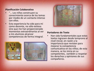 Planificación Colaborativa “ ... Los niños construyen su conocimiento acerca de los temas por medio de un contacto intenso con ellos. Esta experiencia ha sido para mí como docente, no sólo exitosa sino que me han proporcionado momentos extraordinarios al ver a mis alumnos alcanzar competencias de forma integral.  Portadores de Texto Han sido fundamentales que estos textos ingresen desde temprano al nivel inicial, en razón a la importancia que revisten para mejorar la competencia comunicativa en los niños; de esta manera, se los inicia en su competentes, .también a respetar los derechos y opiniones de sus compañeros. 