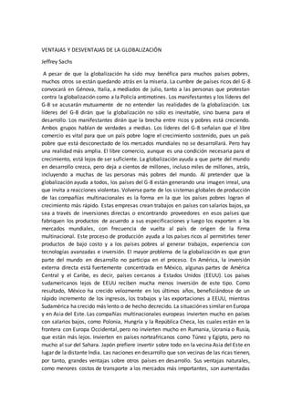 VENTAJAS Y DESVENTAJAS DE LA GLOBALIZACIÓN
Jeffrey Sachs
A pesar de que la globalización ha sido muy benéfica para muchos países pobres,
muchos otros se están quedando atrás en la miseria. La cumbre de países ricos del G-8
convocará en Génova, Italia, a mediados de julio, tanto a las personas que protestan
contra la globalización como a la Policía antimotines. Los manifestantes y los líderes del
G-8 se acusarán mutuamente de no entender las realidades de la globalización. Los
líderes del G-8 dirán que la globalización no sólo es inevitable, sino buena para el
desarrollo. Los manifestantes dirán que la brecha entre ricos y pobres está creciendo.
Ambos grupos hablan de verdades a medias. Los líderes del G-8 señalan que el libre
comercio es vital para que un país pobre logre el crecimiento sostenido, pues un país
pobre que está desconectado de los mercados mundiales no se desarrollará. Pero hay
una realidad más amplia. El libre comercio, aunque es una condición necesaria para el
crecimiento, está lejos de ser suficiente. La globalización ayuda a que parte del mundo
en desarrollo crezca, pero deja a cientos de millones, incluso miles de millones, atrás,
incluyendo a muchas de las personas más pobres del mundo. Al pretender que la
globalización ayuda a todos, los países del G-8 están generando una imagen irreal, una
que invita a reacciones violentas. Volverse parte de los sistemas globales de producción
de las compañías multinacionales es la forma en la que los países pobres logran el
crecimiento más rápido. Estas empresas crean trabajos en países con salarios bajos, ya
sea a través de inversiones directas o encontrando proveedores en esos países que
fabriquen los productos de acuerdo a sus especificaciones y luego los exporten a los
mercados mundiales, con frecuencia de vuelta al país de origen de la firma
multinacional. Este proceso de producción ayuda a los países ricos al permitirles tener
productos de bajo costo y a los países pobres al generar trabajos, experiencia con
tecnologías avanzadas e inversión. El mayor problema de la globalización es que gran
parte del mundo en desarrollo no participa en el proceso. En América, la inversión
externa directa está fuertemente concentrada en México, algunas partes de América
Central y el Caribe, es decir, países cercanos a Estados Unidos (EEUU). Los países
sudamericanos lejos de EEUU reciben mucha menos inversión de este tipo. Como
resultado, México ha crecido velozmente en los últimos años, beneficiándose de un
rápido incremento de los ingresos, los trabajos y las exportaciones a EEUU, mientras
Sudamérica ha crecido más lento o de hecho decrecido. La situaciónes similar en Europa
y en Asia del Este. Las compañías multinacionales europeas invierten mucho en países
con salarios bajos, como Polonia, Hungría y la República Checa, los cuales están en la
frontera con Europa Occidental, pero no invierten mucho en Rumania, Ucrania o Rusia,
que están más lejos. Invierten en países norteafricanos como Túnez y Egipto, pero no
mucho al sur del Sahara. Japón prefiere invertir sobre todo en la vecina Asia del Este en
lugar de la distante India. Las naciones en desarrollo que son vecinas de las ricas tienen,
por tanto, grandes ventajas sobre otros países en desarrollo. Sus ventajas naturales,
como menores costos de transporte a los mercados más importantes, son aumentadas
 