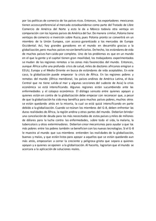 por las políticas de comercio de los países ricos. Entonces, los exportadores mexicanos
tienen acceso preferencial al mercado estadounidense como parte del Tratado de Libre
Comercio de América del Norte y esto le da a México todavía otra ventaja en
comparación con los lejanos países de América del Sur. De manera similar, Polonia tiene
ventajas de comercio e inversión sobre Rusia, pues Polonia pronto se convertirá en un
miembro de la Unión Europea, con acceso garantizado a los mercados de Europa
Occidental. Así, hay grandes ganadores en el mundo en desarrollo gracias a la
globalización,pero muchos países noson beneficiarios. Dehecho, los estándares de vida
de muchos países han caído por completo. Uno de los problemas es que en un mundo
en el que la gente y el capital tienen gran movilidad, los trabajadores experimentados
se mudan de las regiones remotas a las zonas más favorecidas del mundo. Entonces,
aunque África sufre una profunda crisis de salud, miles de doctores africanos emigran a
EEUU, Europa y el Medio Oriente en busca de estándares de vida aceptables. En este
caso, la globalización puede empeorar la crisis de África. En las regiones pobres y
remotas del mundo (África meridional, los países andinos de América Latina, el Asia
Central que no tiene salida al mar y algunas secciones del sudeste de Asia) la crisis
económica se está intensificando. Algunas regiones están sucumbiendo ante las
enfermedades y el colapso económico. El diálogo sensato entre quienes apoyan y
quienes están en contra de la globalización debe empezar con reconocer que, a pesar
de que la globalización ha sido muy benéfica para muchos países pobres, muchos otros
se están quedando atrás en la miseria, la cual se está quizá intensificando en parte
debido a la globalización. Cuando se reúnan los miembros del G-8, deben enfrentar las
duras realidades de África, la región andina y otras partes del mundo. Deberían brindar
una cancelación de deuda para los más necesitados de estos países y miles de millones
de dólares para la lucha contra las enfermedades, sobre todo el sida, la malaria, la
tuberculosis y otras exterminadoras. Deberían crear mecanismos para ayudar a que los
más pobres entre los pobres también se beneficien con las nuevas tecnologías. Si el G-8
le muestra al mundo que sus miembros entienden las realidades de la globalización,
buenas y malas, y que están listos para apoyar a aquellos que se están quedando aun
más atrás, empezarían a cerrar la creciente y peligrosa grieta que separa a quienes
apoyan y a quienes se oponen a la globalización. Al hacerlo, lograrían que el mundo se
acercara a la aplicación de soluciones reales.
 