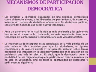 MECANISMOS DE PARTICIPACIÓN
DEMOCRÁTICA
• Los derechos y libertades ciudadanas de una sociedad democrática
como el derecho al voto, a las libertades del pensamiento, de expresión,
información debate, de decisión e influencia en las decisiones públicas,
son ejercidas haciendo uso de las nuevas tecnologías.
• Ante un panorama en el cual la vida es más acelerada y los gobiernos
buscan servir mejor a la ciudadanía, es más importante incorporar
tecnología de la información y comunicaciones a la vida democrática.
• La importancia de incorporar estas tecnologías en la vida política de un
país radica en abrir espacios para que los ciudadanos, en iguales
condiciones y de manera abierta y transparente, debatan sobre temas
esenciales que impactan en la sociedad y participen en la solución de los
problemas que más les afectan. Es decir, que la democracia tiene la
posibilidad de ser mejorada porque la participación directa aumenta, ya
no solo en votaciones, sino en tener la oportunidad de expresarse y
pedir cuentas al gobierno.
 
