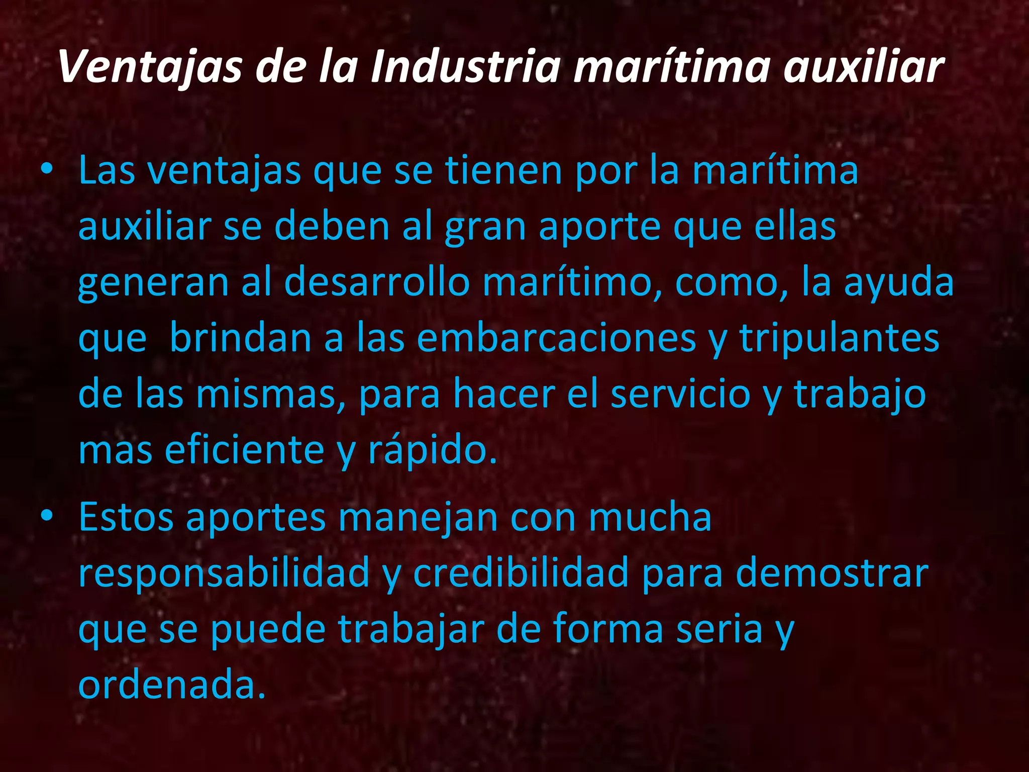 Ventajas de la Industria marítima auxiliar Las ventajas que se tienen por la marítima auxiliar se deben al gran aporte que ellas generan al desarrollo marítimo, como, la ayuda que brindan a las embarcaciones y tripulantes de las mismas, para hacer el servicio y trabajo mas eficiente y rápido. Estos aportes manejan con mucha responsabilidad y credibilidad para demostrar que se puede trabajar de forma seria y ordenada.