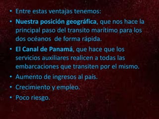 Entre estas ventajas tenemos: Nuestra posición geográfica , que nos hace la principal paso del transito marítimo para los dos océanos de forma rápida. El Canal de Panamá , que hace que los servicios auxiliares realicen a todas las embarcaciones que transiten por el mismo. Aumento de ingresos al país. Crecimiento y empleo. Poco riesgo.
