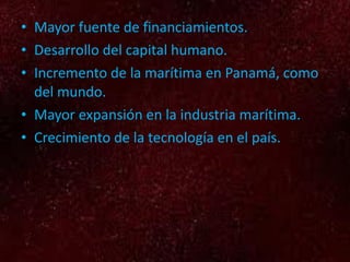 Mayor fuente de financiamientos. Desarrollo del capital humano. Incremento de la marítima en Panamá, como del mundo. Mayor expansión en la industria marítima. Crecimiento de la tecnología en el país.