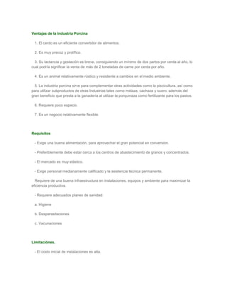 Ventajas de la Industria Porcina

 1. El cerdo es un eficiente convertidor de alimentos.

 2. Es muy precoz y prolífico.

  3. Su lactancia y gestación es breve, consiguiendo un mínimo de dos partos por cerda al año, lo
cual podría significar la venta de más de 2 toneladas de carne por cerda por año.

 4. Es un animal relativamente rústico y resistente a cambios en el medio ambiente.

  5. La industria porcina sirve para complementar otras actividades como la piscicultura, así como
para utilizar subproductos de otras Industrias tales como melaza, cachaza y suero; además del
gran beneficio que presta a la ganadería al utilizar la porquinaza como fertilizante para los pastos.

 6. Requiere poco espacio.

 7. Es un negocio relativamente flexible.




Requisitos

 - Exige una buena alimentación, para aprovechar el gran potencial en conversión.

 - Preferiblemente debe estar cerca a los centros de abastecimiento de granos y concentrados.

 - El mercado es muy elástico.

 - Exige personal medianamente calificado y la asistencia técnica permanente.

  Requiere de una buena infraestructura en instalaciones, equipos y ambiente para maximizar la
eficiencia productiva.

 - Requiere adecuados planes de sanidad:

 a. Higiene

 b. Desparasitaciones

 c. Vacunaciones




Limitaciónes.

 - El costo inicial de instalaciones es alta.
 