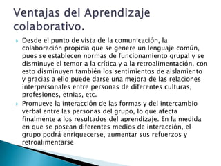   Desde el punto de vista de la comunicación, la
    colaboración propicia que se genere un lenguaje común,
    pues se establecen normas de funcionamiento grupal y se
    disminuye el temor a la crítica y a la retroalimentación, con
    esto disminuyen también los sentimientos de aislamiento
    y gracias a ello puede darse una mejora de las relaciones
    interpersonales entre personas de diferentes culturas,
    profesiones, etnias, etc.
   Promueve la interacción de las formas y del intercambio
    verbal entre las personas del grupo, lo que afecta
    finalmente a los resultados del aprendizaje. En la medida
    en que se posean diferentes medios de interacción, el
    grupo podrá enriquecerse, aumentar sus refuerzos y
    retroalimentarse
 