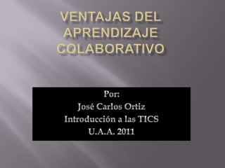 Ventajas del aprendizaje colaborativo Por: José Carlos Ortiz Introducción a las TICS U.A.A. 2011 