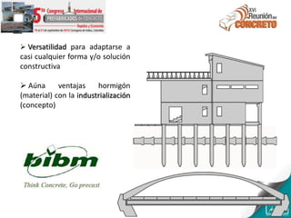  Versatilidad para adaptarse a
casi cualquier forma y/o solución
constructiva
 Aúna ventajas hormigón
(material) con la industrialización
(concepto)
 