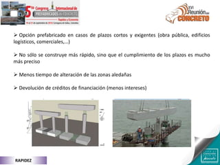  Opción prefabricado en casos de plazos cortos y exigentes (obra pública, edificios
logísticos, comerciales,…)
 No sólo se construye más rápido, sino que el cumplimiento de los plazos es mucho
más preciso
 Menos tiempo de alteración de las zonas aledañas
 Devolución de créditos de financiación (menos intereses)
RAPIDEZ
 