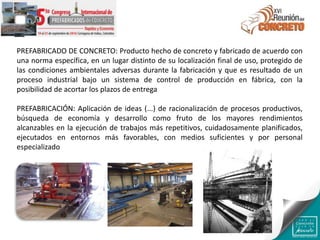 PREFABRICADO DE CONCRETO: Producto hecho de concreto y fabricado de acuerdo con
una norma específica, en un lugar distinto de su localización final de uso, protegido de
las condiciones ambientales adversas durante la fabricación y que es resultado de un
proceso industrial bajo un sistema de control de producción en fábrica, con la
posibilidad de acortar los plazos de entrega
PREFABRICACIÓN: Aplicación de ideas (...) de racionalización de procesos productivos,
búsqueda de economía y desarrollo como fruto de los mayores rendimientos
alcanzables en la ejecución de trabajos más repetitivos, cuidadosamente planificados,
ejecutados en entornos más favorables, con medios suficientes y por personal
especializado
 